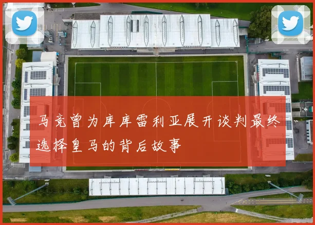 马竞曾为库库雷利亚展开谈判最终选择皇马的背后故事