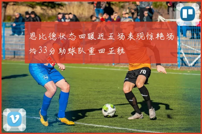 恩比德状态回暖近五场表现惊艳场均33分助球队重回正轨
