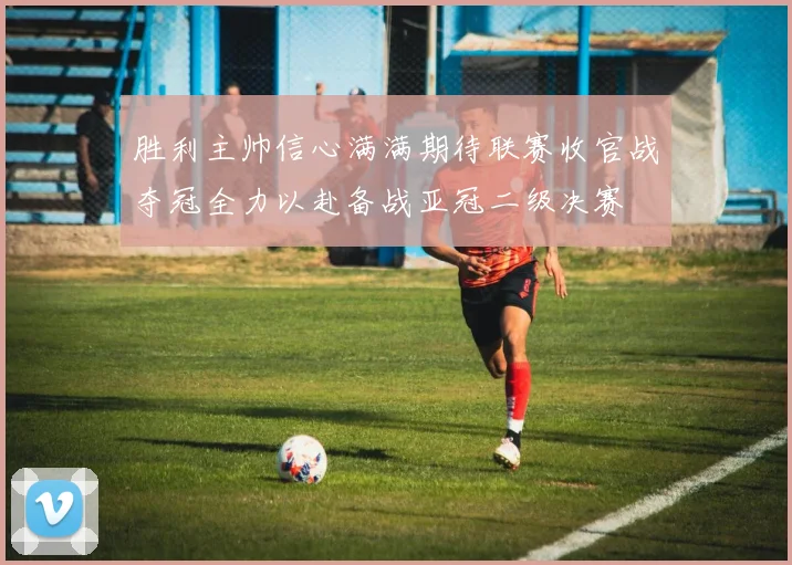 胜利主帅信心满满期待联赛收官战夺冠全力以赴备战亚冠二级决赛