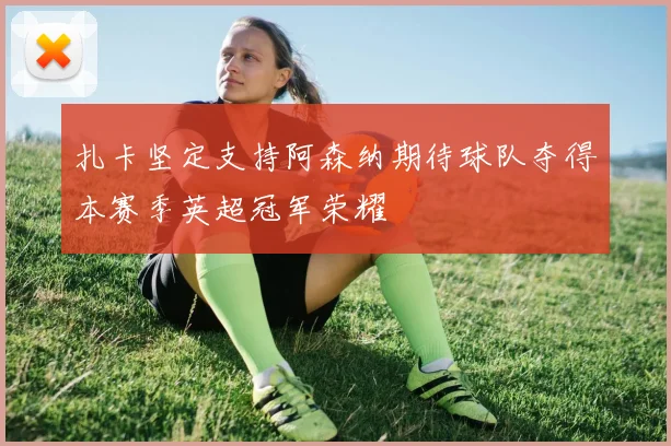 扎卡坚定支持阿森纳期待球队夺得本赛季英超冠军荣耀