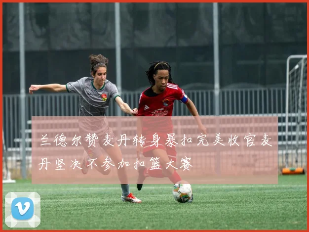 兰德尔赞麦丹转身暴扣完美收官麦丹坚决不参加扣篮大赛