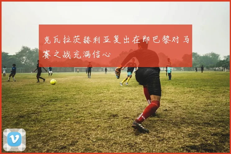 克瓦拉茨赫利亚复出在即巴黎对马赛之战充满信心