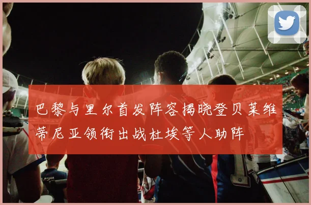 巴黎与里尔首发阵容揭晓登贝莱维蒂尼亚领衔出战杜埃等人助阵