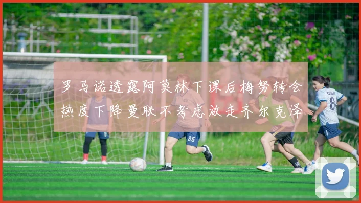 罗马诺透露阿莫林下课后梅努转会热度下降曼联不考虑放走齐尔克泽
