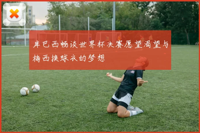 库巴西畅谈世界杯决赛愿望渴望与梅西换球衣的梦想