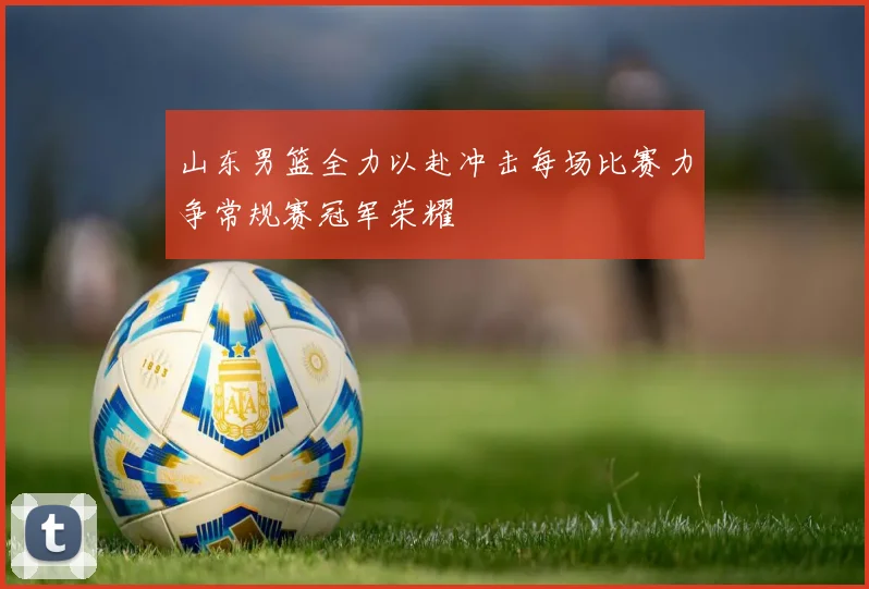 山东男篮全力以赴冲击每场比赛力争常规赛冠军荣耀