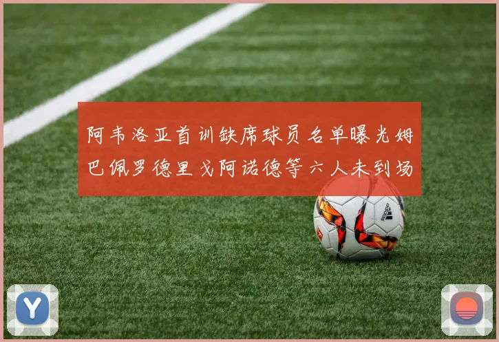 阿韦洛亚首训缺席球员名单曝光姆巴佩罗德里戈阿诺德等六人未到场