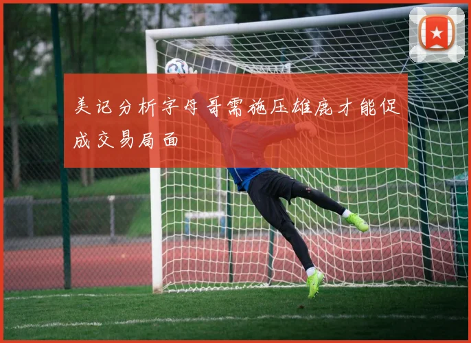 美记分析字母哥需施压雄鹿才能促成交易局面