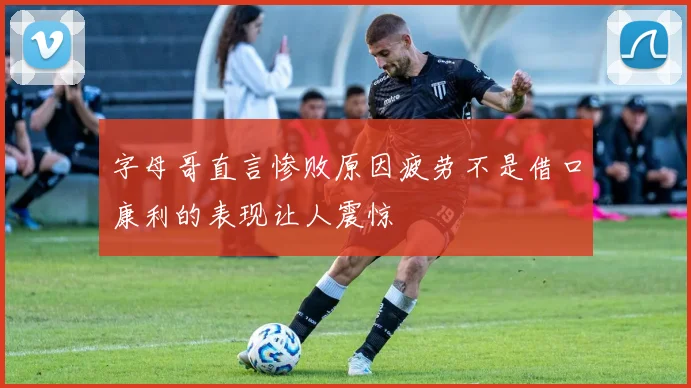 字母哥直言惨败原因疲劳不是借口康利的表现让人震惊