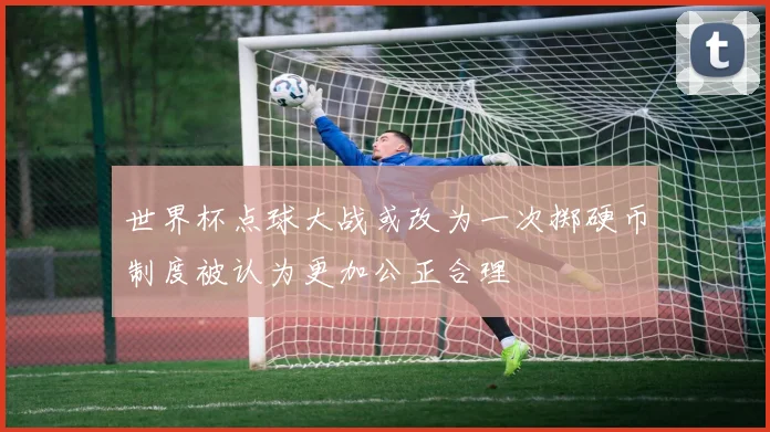 世界杯点球大战或改为一次掷硬币制度被认为更加公正合理