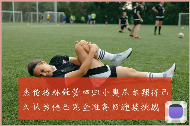 杰伦格林强势回归小奥尼尔期待已久认为他已完全准备好迎接挑战