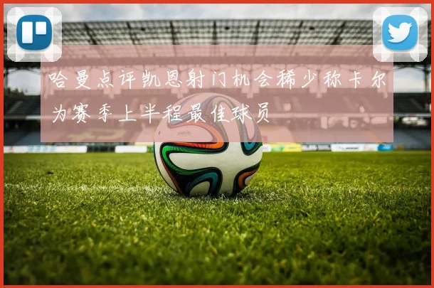 哈曼点评凯恩射门机会稀少称卡尔为赛季上半程最佳球员