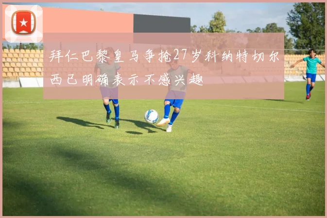 拜仁巴黎皇马争抢27岁科纳特切尔西已明确表示不感兴趣