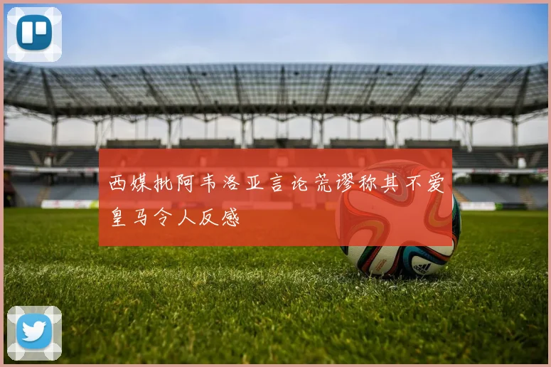西媒批阿韦洛亚言论荒谬称其不爱皇马令人反感