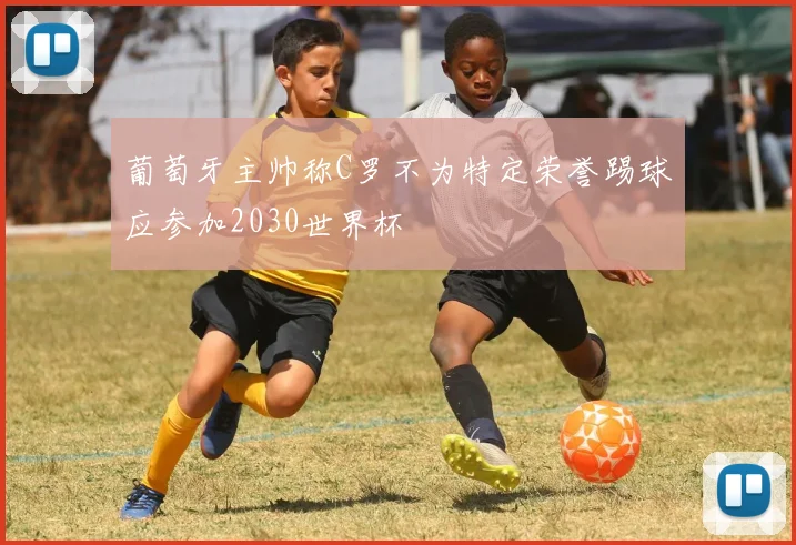 葡萄牙主帅称C罗不为特定荣誉踢球应参加2030世界杯