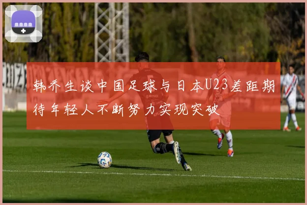 韩乔生谈中国足球与日本U23差距期待年轻人不断努力实现突破