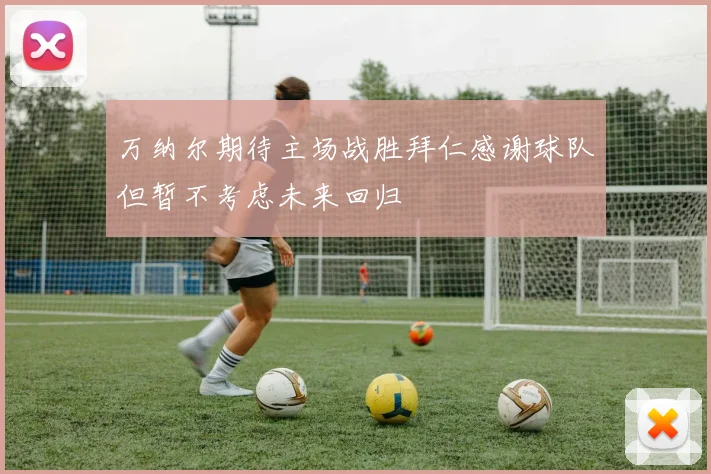 万纳尔期待主场战胜拜仁感谢球队但暂不考虑未来回归
