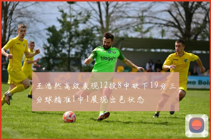 王浩然高效表现12投8中砍下19分三分球精准1中1展现出色状态