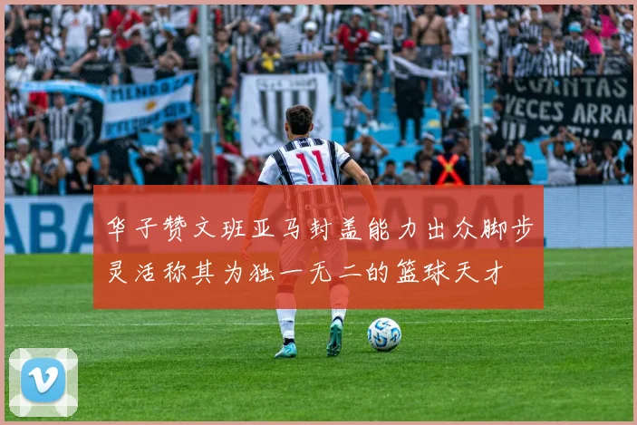 华子赞文班亚马封盖能力出众脚步灵活称其为独一无二的篮球天才