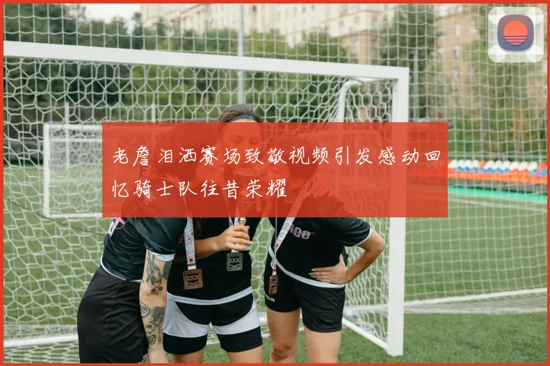 老詹泪洒赛场致敬视频引发感动回忆骑士队往昔荣耀