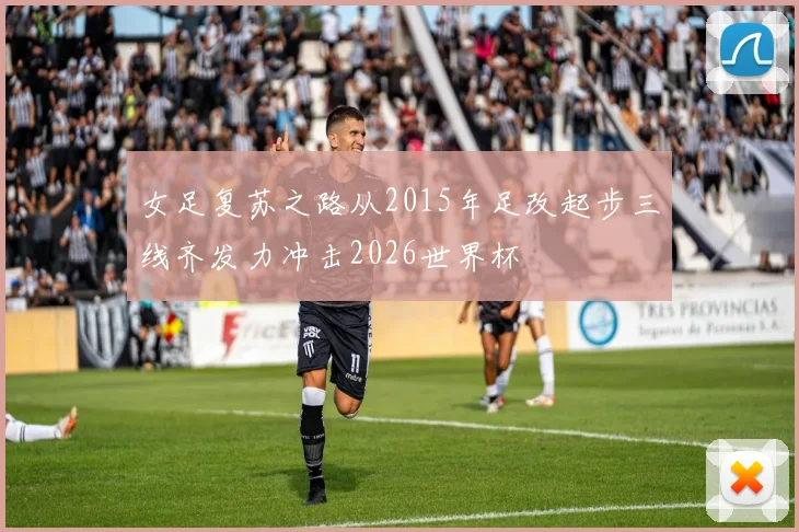 女足复苏之路从2015年足改起步三线齐发力冲击2026世界杯