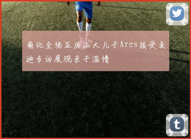 萌化全场亚历山大儿子Ares接受麦迪专访展现亲子温情