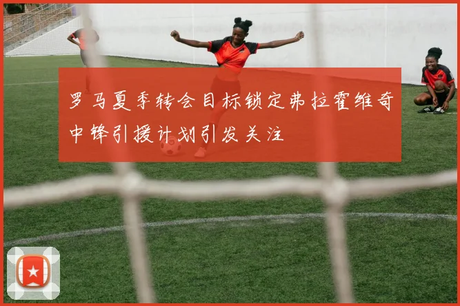 罗马夏季转会目标锁定弗拉霍维奇中锋引援计划引发关注
