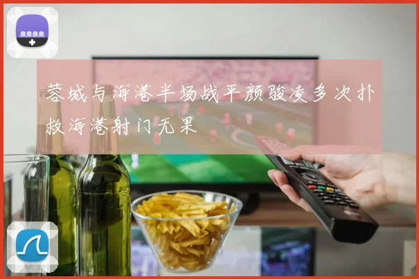 蓉城与海港半场战平颜骏凌多次扑救海港射门无果