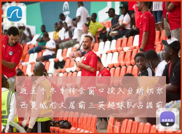 近五个冬季转会窗口投入分析切尔西曼城尤文居前三英超球队占据前十五名中的七席